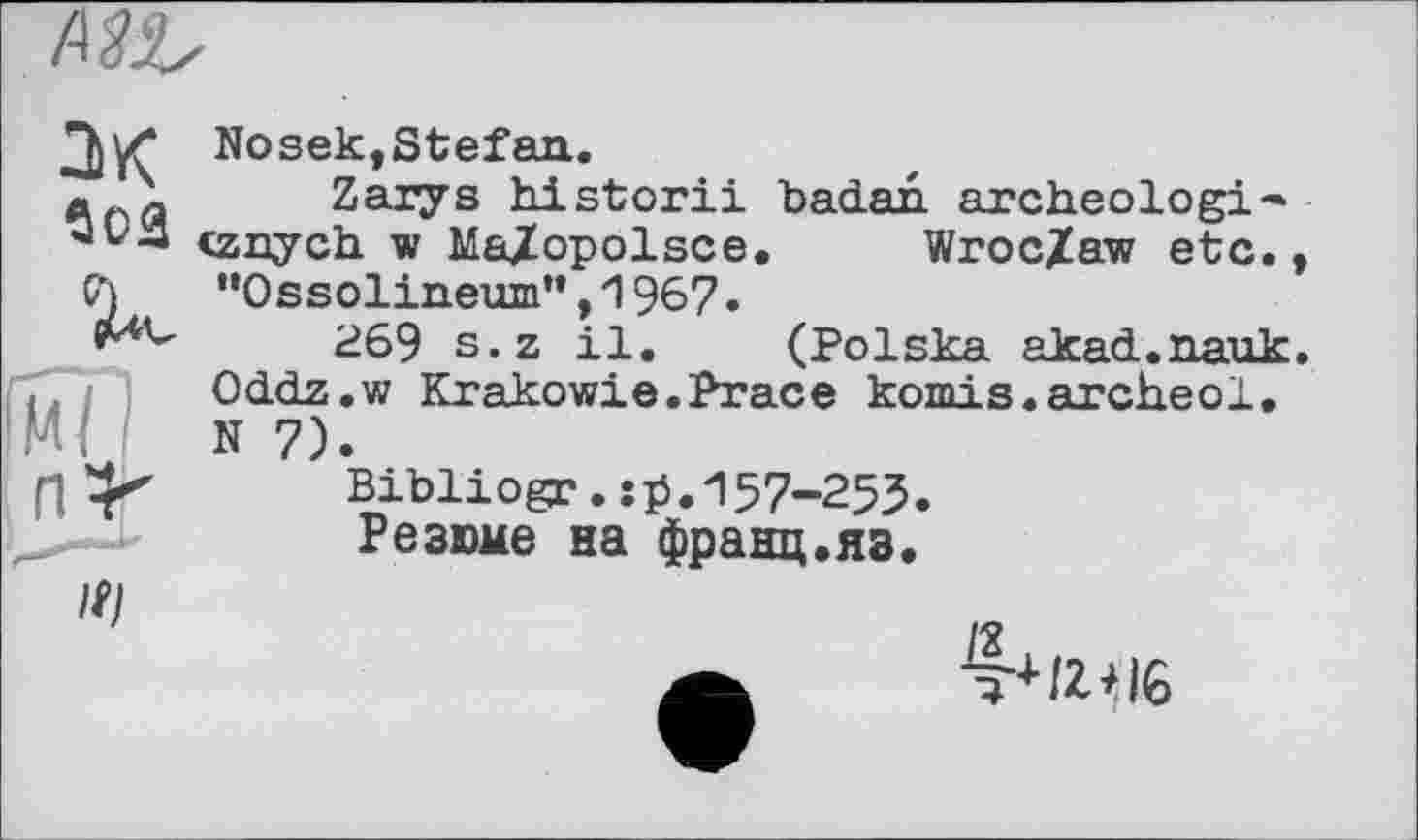 ﻿Mb
JK Nosek,Stefan.
a - Zaiys historii badan archeologi* «vn <znych w Ma/opolsce. Wroc/aw etc. (А ’’ОззоИпеит’^ИЭб?.
269 s.z il. (Polska akad.nauk
і Oddz.w Krakowie.Prace komis.archeol.
N 7).
f|	Bibliogr. :b."157-253.
Резюме на франц.яз.